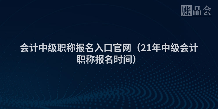 会计中级职称报名入口官网（21年中级会计职称报名时间）