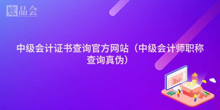 中级会计证书查询官方网站（中级会计师职称查询真伪）