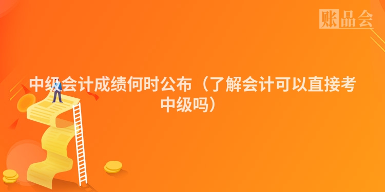 中级会计成绩何时公布（了解会计可以直接考中级吗）