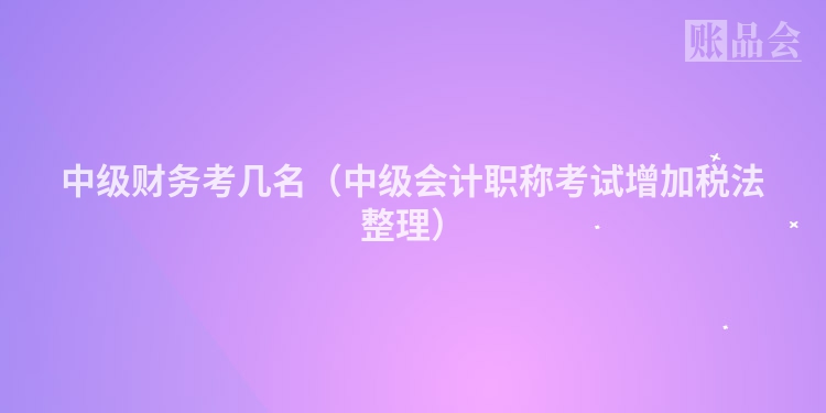 中级财务考几名（中级会计职称考试增加税法整理）