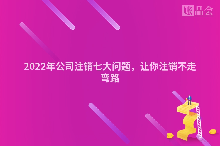 2022年公司注销七大问题，让你注销不走弯路