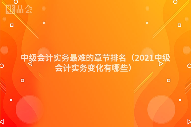 中级会计实务最难的章节排名（2021中级会计实务变化有哪些）