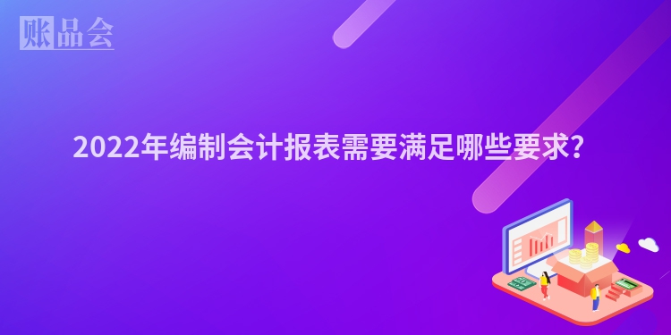 2022年编制会计报表需要满足哪些要求？