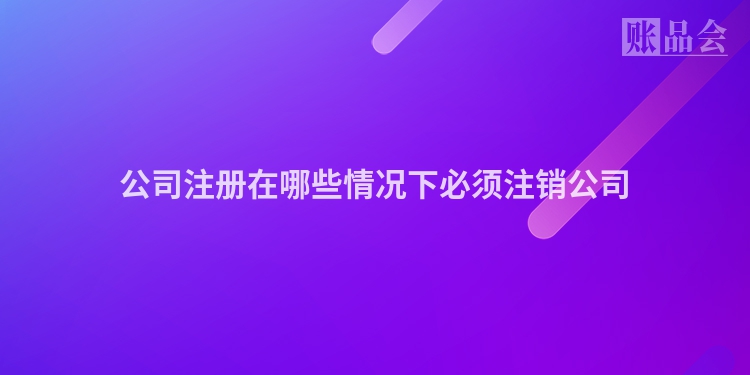 公司注册在哪些情况下必须注销公司