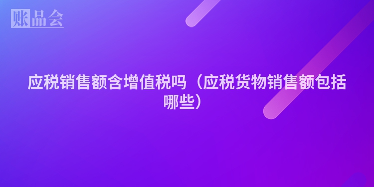 应税销售额含增值税吗（应税货物销售额包括哪些）