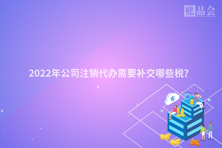 2022年公司注销代办需要补交哪些税？