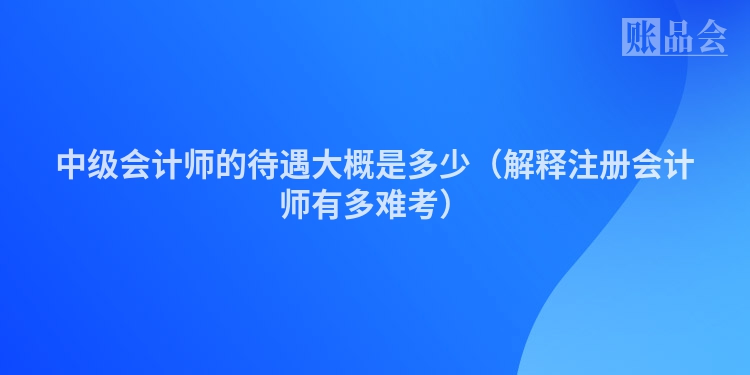 中级会计师的待遇大概是多少（解释注册会计师有多难考）