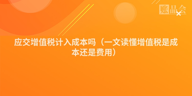 应交增值税计入成本吗（一文读懂增值税是成本还是费用）