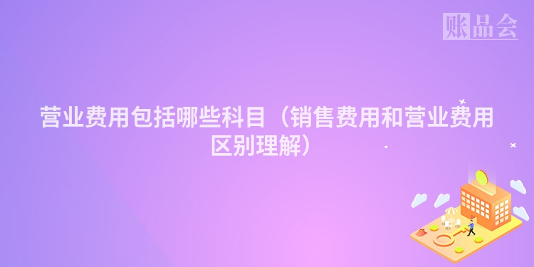 营业费用包括哪些科目（销售费用和营业费用区别理解）