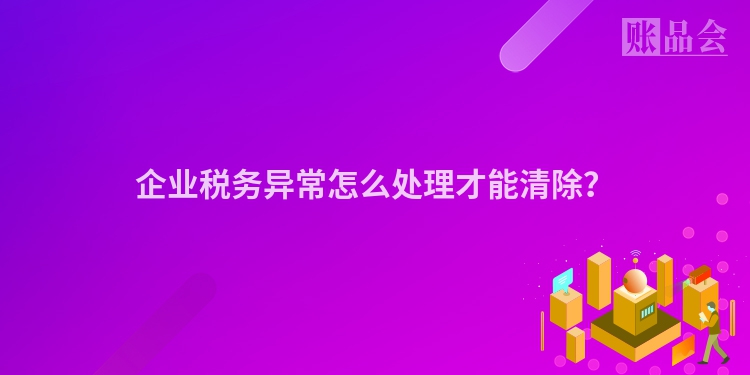 企业税务异常怎么处理才能清除？