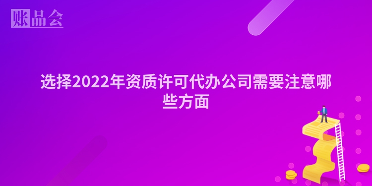 选择2022年资质许可代办公司需要注意哪些方面