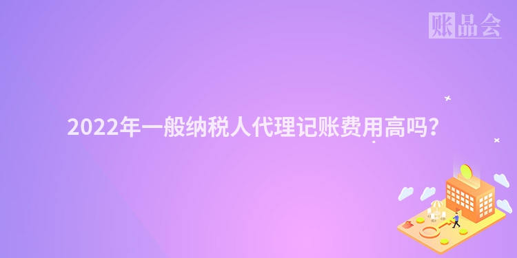 2022年一般纳税人代理记账费用高吗？