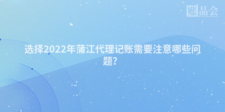 选择2022年蒲江代理记账需要注意哪些问题？