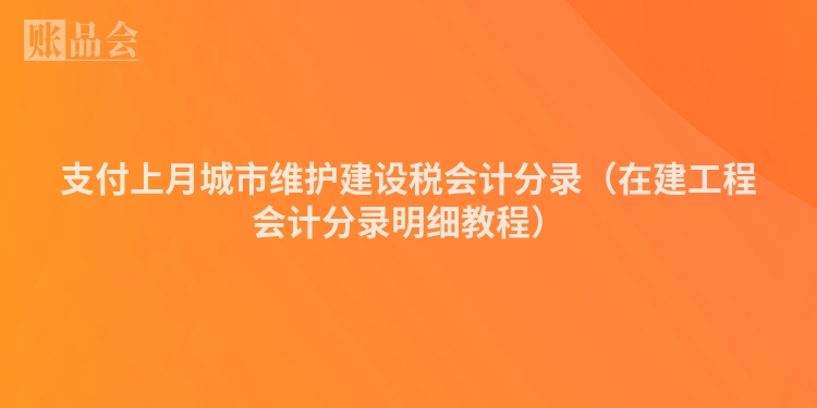 支付上月城市维护建设税会计分录（在建工程会计分录明细教程）