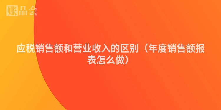 应税销售额和营业收入的区别（年度销售额报表怎么做）