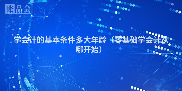 学会计的基本条件多大年龄（零基础学会计从哪开始）