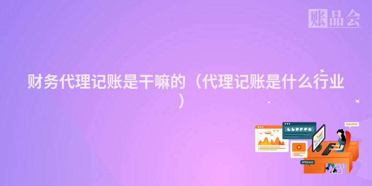 财务代理记账是干嘛的（代理记账是什么行业）