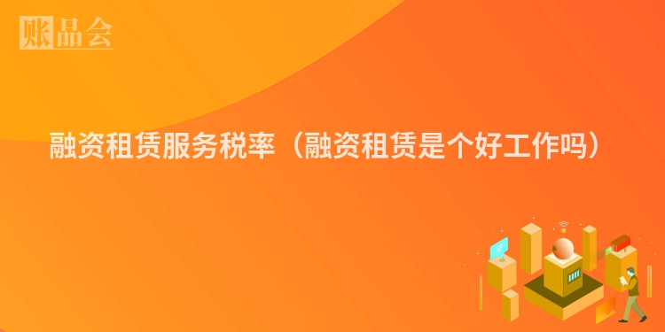 融资租赁服务税率（融资租赁是个好工作吗）