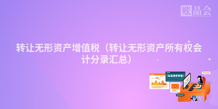 转让无形资产增值税（转让无形资产所有权会计分录汇总）
