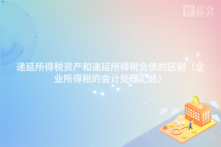 递延所得税资产和递延所得税负债的区别（企业所得税的会计处理汇总）