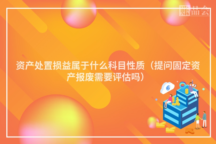 资产处置损益属于什么科目性质（提问固定资产报废需要评估吗）
