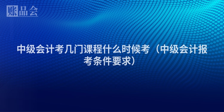 中级会计考几门课程什么时候考（中级会计报考条件要求）