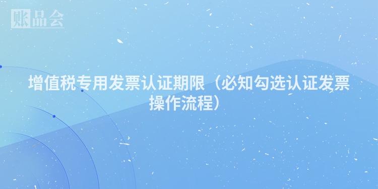 增值税专用发票认证期限（必知勾选认证发票操作流程）