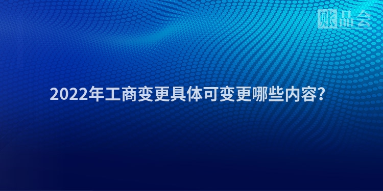 2022年工商变更具体可变更哪些内容?
