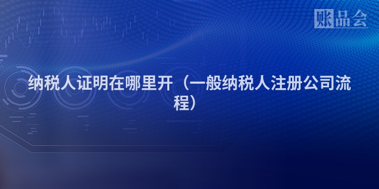 纳税人证明在哪里开（一般纳税人注册公司流程）