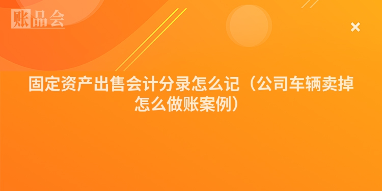 固定资产出售会计分录怎么记（公司车辆卖掉怎么做账案例）