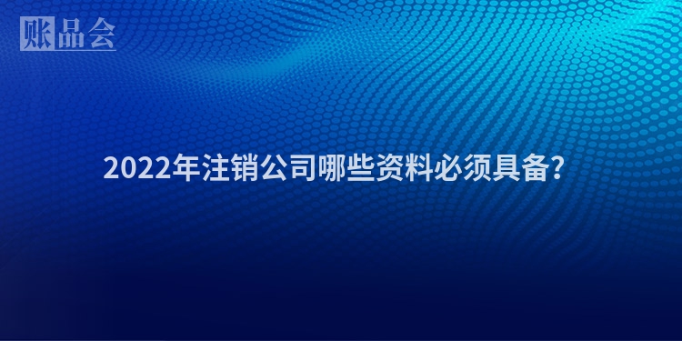 2022年注销公司哪些资料必须具备？