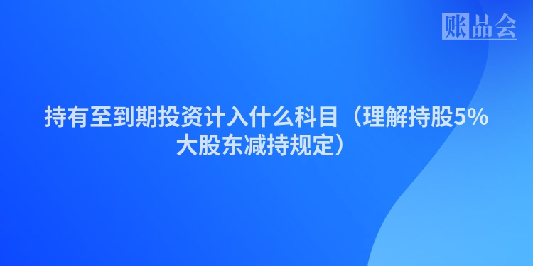 持有至到期投资计入什么科目（理解持股5%大股东减持规定）