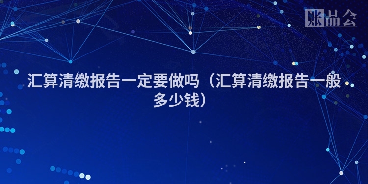 汇算清缴报告一定要做吗（汇算清缴报告一般多少钱）