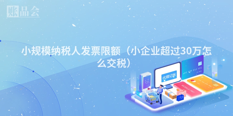 小规模纳税人发票限额（小企业超过30万怎么交税）