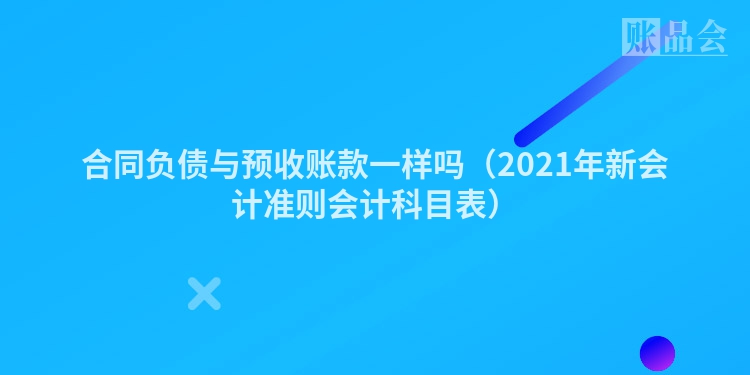 合同负债与预收账款一样吗（2021年新会计准则会计科目表）