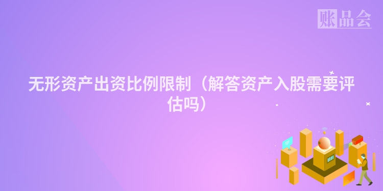 无形资产出资比例限制（解答资产入股需要评估吗）