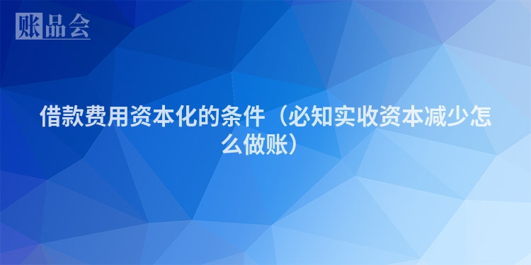 借款费用资本化的条件（必知实收资本减少怎么做账）