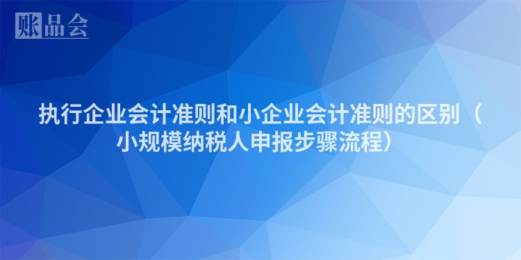 执行企业会计准则和小企业会计准则的区别（小规模纳税人申报步骤流程）