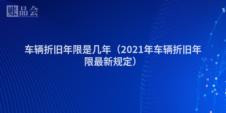 车辆折旧年限是几年（2021年车辆折旧年限最新规定）