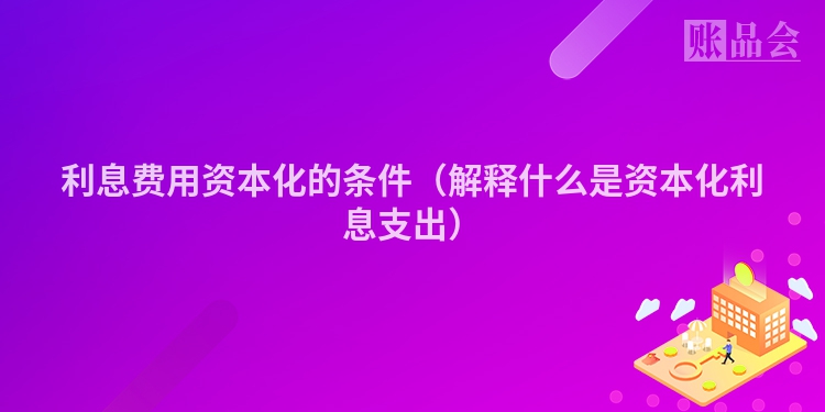 利息费用资本化的条件（解释什么是资本化利息支出）