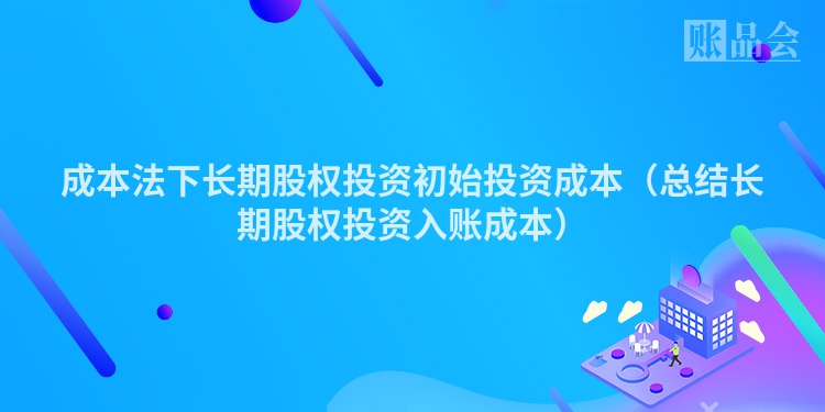 成本法下长期股权投资初始投资成本（总结长期股权投资入账成本）