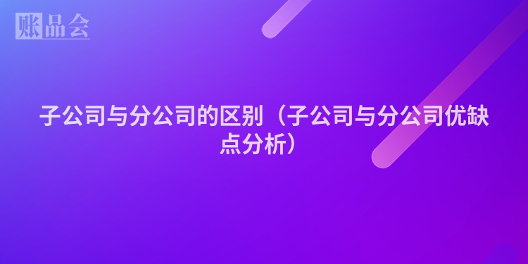 子公司与分公司的区别（子公司与分公司优缺点分析）
