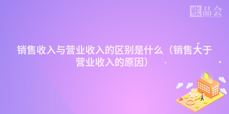 销售收入与营业收入的区别是什么（销售大于营业收入的原因）