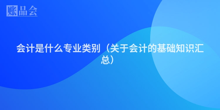 会计是什么专业类别（关于会计的基础知识汇总）