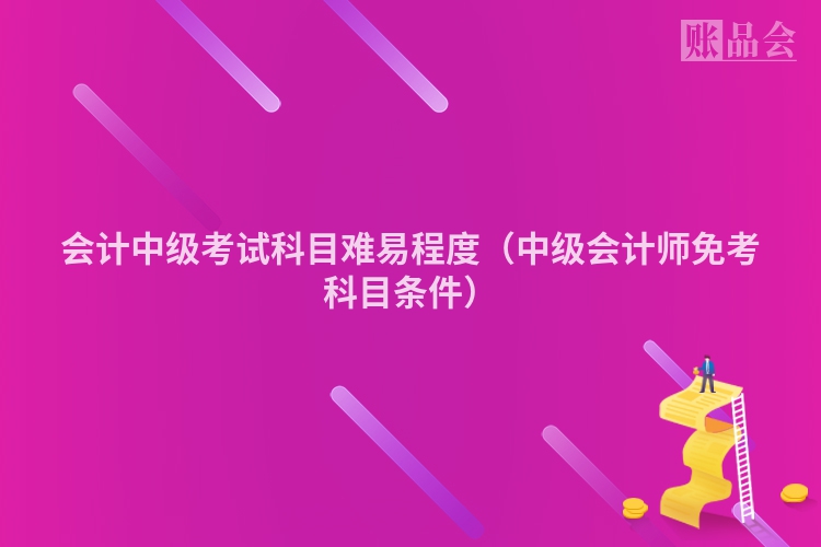会计中级考试科目难易程度（中级会计师免考科目条件）