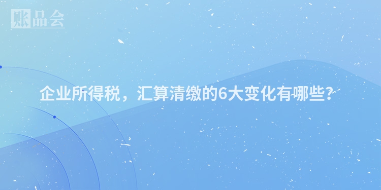 企业所得税，汇算清缴的6大变化有哪些？