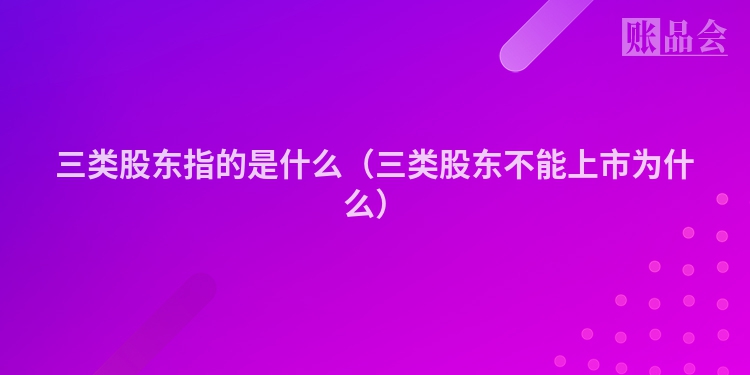 三类股东指的是什么（三类股东不能上市为什么）