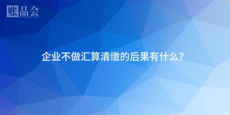 企业不做汇算清缴的后果有什么？