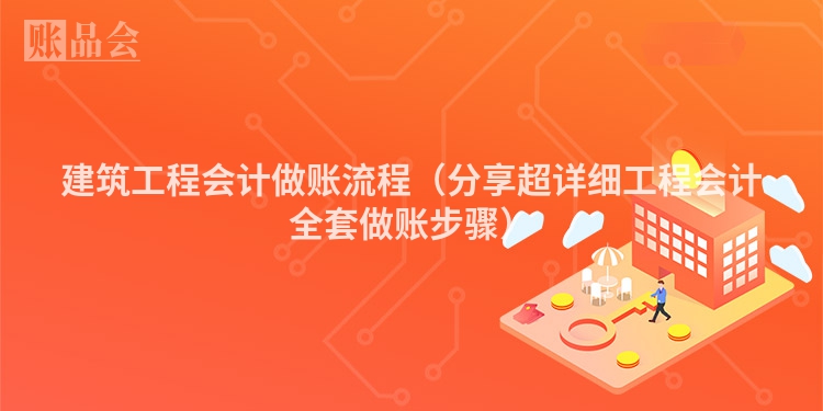 建筑工程会计做账流程（分享超详细工程会计全套做账步骤）