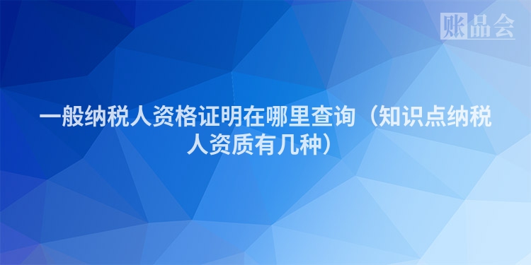 一般纳税人资格证明在哪里查询（知识点纳税人资质有几种）